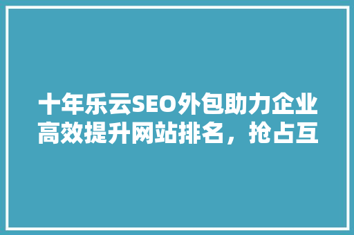 十年乐云SEO外包助力企业高效提升网站排名，抢占互联网市场先机