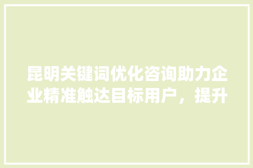 昆明关键词优化咨询助力企业精准触达目标用户，提升网络竞争力_昆明关键词优化咨询公司