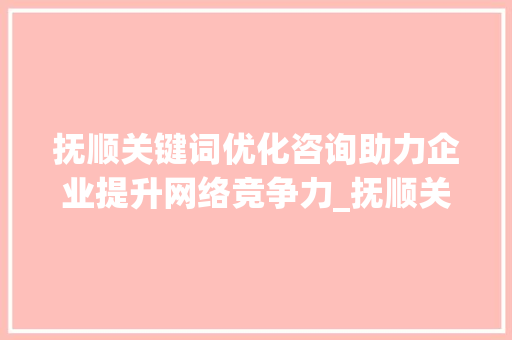 抚顺关键词优化咨询助力企业提升网络竞争力_抚顺关键词优化咨询